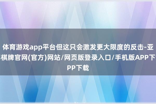 体育游戏app平台但这只会激发更大限度的反击-亚博棋牌官网(官方)网站/网页版登录入口/手机版APP下载