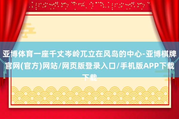 亚博体育一座千丈岑岭兀立在风岛的中心-亚博棋牌官网(官方)网站/网页版登录入口/手机版APP下载