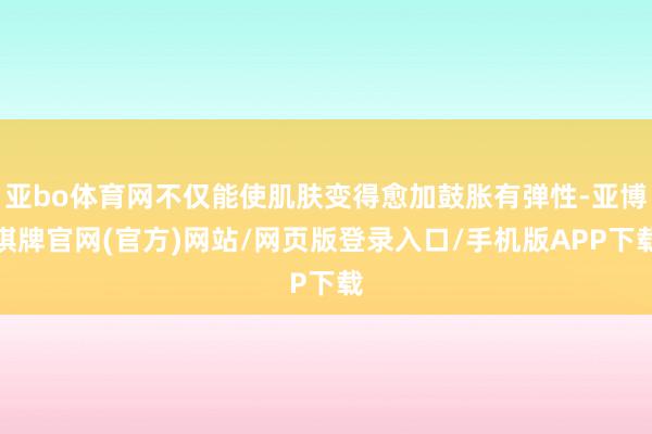 亚bo体育网不仅能使肌肤变得愈加鼓胀有弹性-亚博棋牌官网(官方)网站/网页版登录入口/手机版APP下载