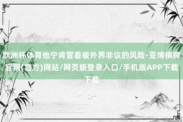 欧洲杯体育他宁肯冒着被外界非议的风险-亚博棋牌官网(官方)网站/网页版登录入口/手机版APP下载