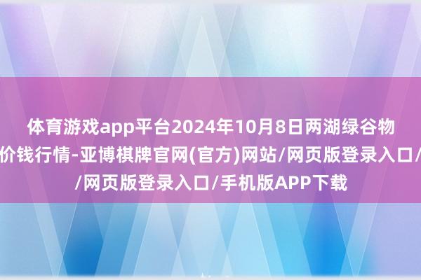 体育游戏app平台2024年10月8日两湖绿谷物流股份有限公司价钱行情-亚博棋牌官网(官方)网站/网页版登录入口/手机版APP下载