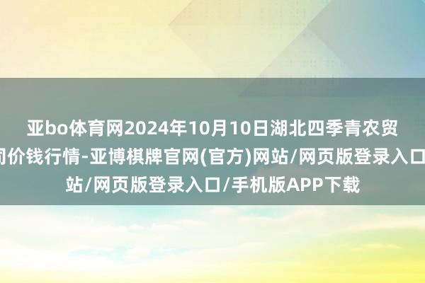 亚bo体育网2024年10月10日湖北四季青农贸阛阓科罚有限公司价钱行情-亚博棋牌官网(官方)网站/网页版登录入口/手机版APP下载