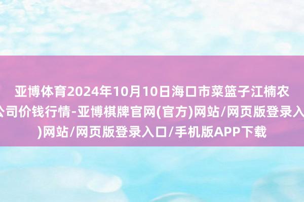 亚博体育2024年10月10日海口市菜篮子江楠农产物批发市集有限公司价钱行情-亚博棋牌官网(官方)网站/网页版登录入口/手机版APP下载