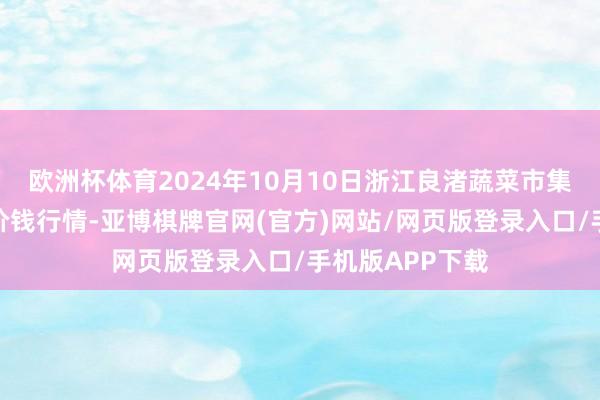 欧洲杯体育2024年10月10日浙江良渚蔬菜市集设置有限公司价钱行情-亚博棋牌官网(官方)网站/网页版登录入口/手机版APP下载