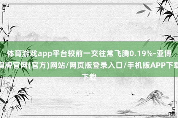 体育游戏app平台较前一交往常飞腾0.19%-亚博棋牌官网(官方)网站/网页版登录入口/手机版APP下载