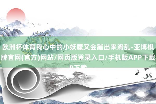 欧洲杯体育我心中的小妖魔又会蹦出来淆乱-亚博棋牌官网(官方)网站/网页版登录入口/手机版APP下载