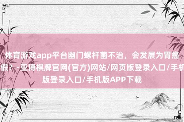 体育游戏app平台幽门螺杆菌不治，会发展为胃癌……是确凿假？-亚博棋牌官网(官方)网站/网页版登录入口/手机版APP下载