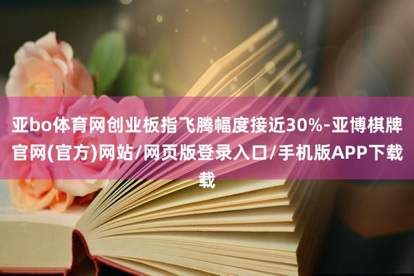 亚bo体育网创业板指飞腾幅度接近30%-亚博棋牌官网(官方)网站/网页版登录入口/手机版APP下载