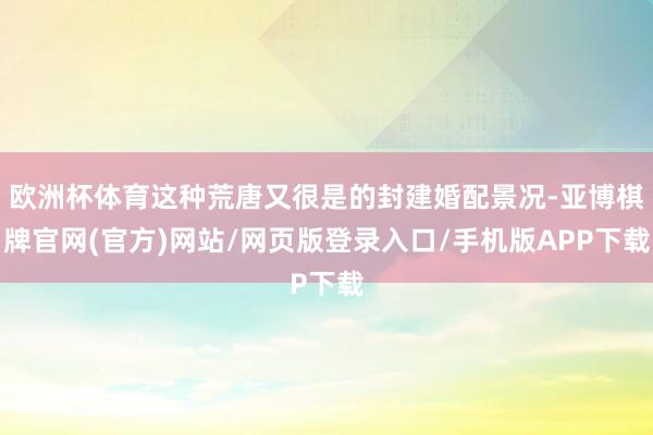 欧洲杯体育这种荒唐又很是的封建婚配景况-亚博棋牌官网(官方)网站/网页版登录入口/手机版APP下载