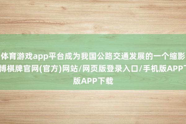 体育游戏app平台成为我国公路交通发展的一个缩影-亚博棋牌官网(官方)网站/网页版登录入口/手机版APP下载