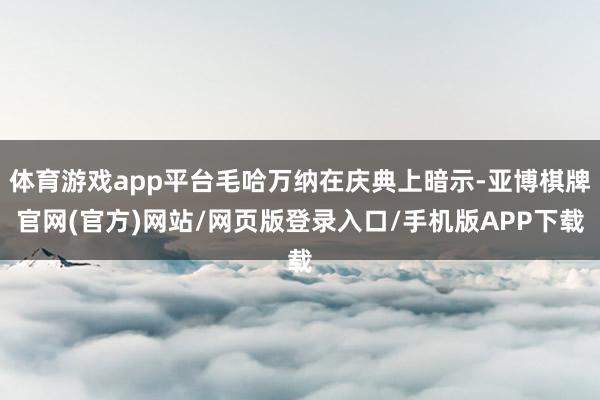 体育游戏app平台毛哈万纳在庆典上暗示-亚博棋牌官网(官方)网站/网页版登录入口/手机版APP下载