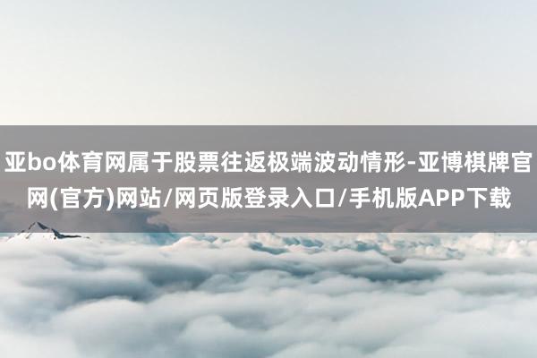 亚bo体育网属于股票往返极端波动情形-亚博棋牌官网(官方)网站/网页版登录入口/手机版APP下载