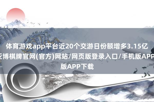 体育游戏app平台近20个交游日份额增多3.15亿份-亚博棋牌官网(官方)网站/网页版登录入口/手机版APP下载