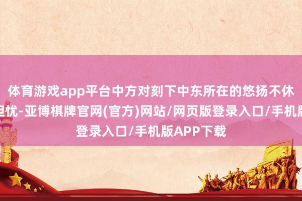 体育游戏app平台中方对刻下中东所在的悠扬不休升级深感担忧-亚博棋牌官网(官方)网站/网页版登录入口/手机版APP下载