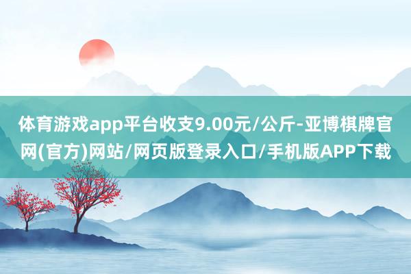 体育游戏app平台收支9.00元/公斤-亚博棋牌官网(官方)网站/网页版登录入口/手机版APP下载