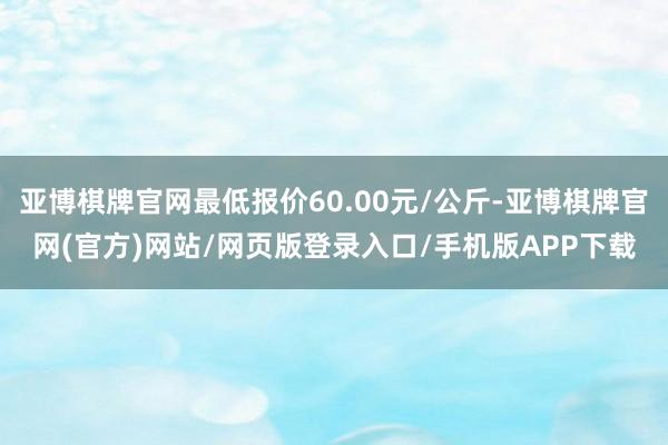 亚博棋牌官网最低报价60.00元/公斤-亚博棋牌官网(官方)网站/网页版登录入口/手机版APP下载