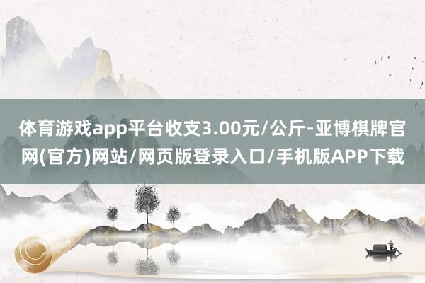 体育游戏app平台收支3.00元/公斤-亚博棋牌官网(官方)网站/网页版登录入口/手机版APP下载