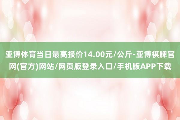 亚博体育当日最高报价14.00元/公斤-亚博棋牌官网(官方)网站/网页版登录入口/手机版APP下载