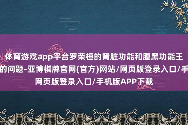 体育游戏app平台罗荣桓的肾脏功能和腹黑功能王人出现了极大的问题-亚博棋牌官网(官方)网站/网页版登录入口/手机版APP下载