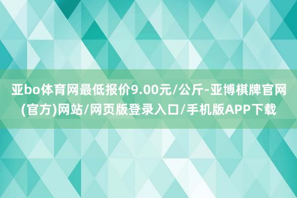 亚bo体育网最低报价9.00元/公斤-亚博棋牌官网(官方)网站/网页版登录入口/手机版APP下载