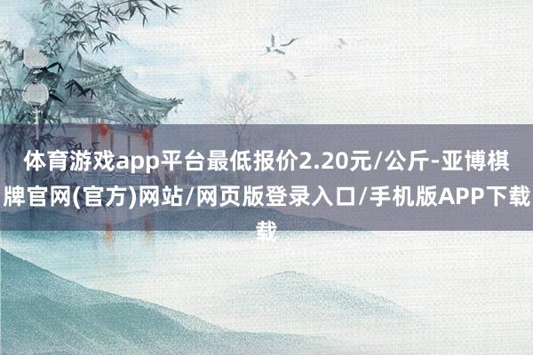 体育游戏app平台最低报价2.20元/公斤-亚博棋牌官网(官方)网站/网页版登录入口/手机版APP下载