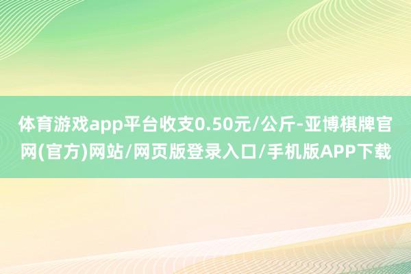 体育游戏app平台收支0.50元/公斤-亚博棋牌官网(官方)网站/网页版登录入口/手机版APP下载