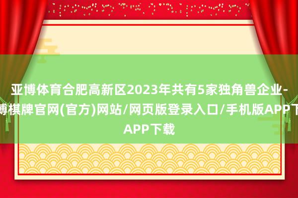 亚博体育合肥高新区2023年共有5家独角兽企业-亚博棋牌官网(官方)网站/网页版登录入口/手机版APP下载