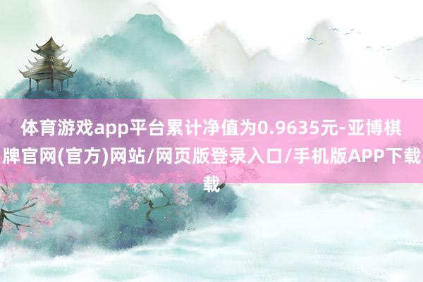 体育游戏app平台累计净值为0.9635元-亚博棋牌官网(官方)网站/网页版登录入口/手机版APP下载