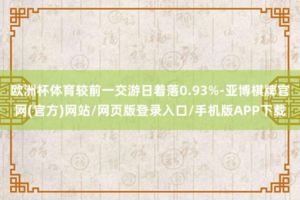 欧洲杯体育较前一交游日着落0.93%-亚博棋牌官网(官方)网站/网页版登录入口/手机版APP下载