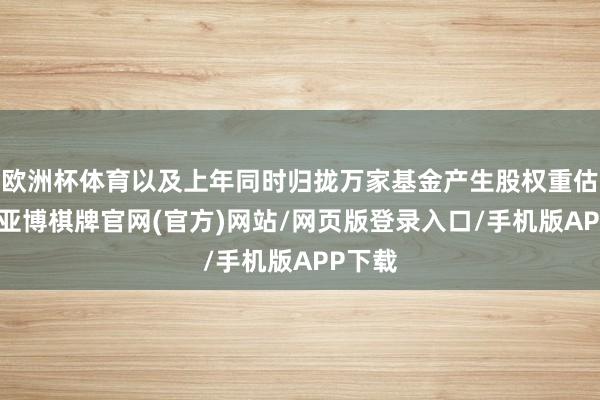 欧洲杯体育以及上年同时归拢万家基金产生股权重估收益-亚博棋牌官网(官方)网站/网页版登录入口/手机版APP下载