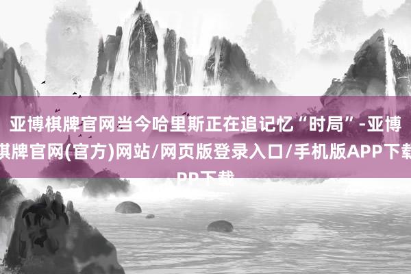 亚博棋牌官网当今哈里斯正在追记忆“时局”-亚博棋牌官网(官方)网站/网页版登录入口/手机版APP下载