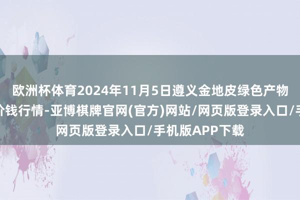 欧洲杯体育2024年11月5日遵义金地皮绿色产物往复有限公司价钱行情-亚博棋牌官网(官方)网站/网页版登录入口/手机版APP下载