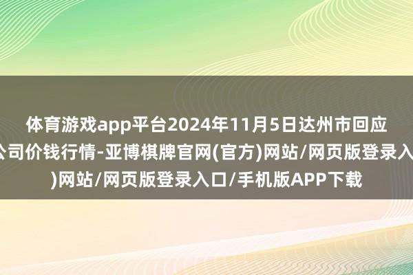 体育游戏app平台2024年11月5日达州市回应阛阓经管有限职守公司价钱行情-亚博棋牌官网(官方)网站/网页版登录入口/手机版APP下载