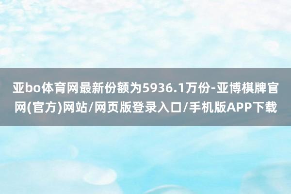 亚bo体育网最新份额为5936.1万份-亚博棋牌官网(官方)网站/网页版登录入口/手机版APP下载