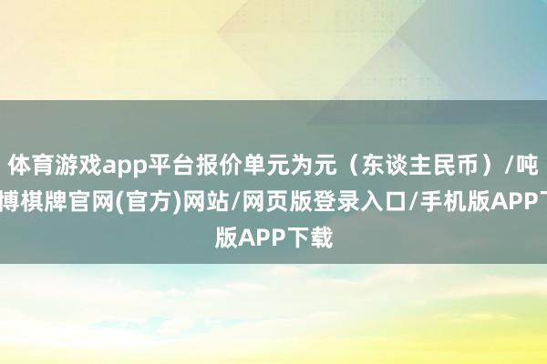 体育游戏app平台报价单元为元（东谈主民币）/吨-亚博棋牌官网(官方)网站/网页版登录入口/手机版APP下载