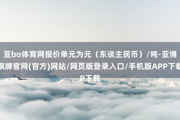 亚bo体育网报价单元为元（东谈主民币）/吨-亚博棋牌官网(官方)网站/网页版登录入口/手机版APP下载