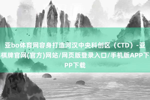 亚bo体育网容身打造河汉中央科创区（CTD）-亚博棋牌官网(官方)网站/网页版登录入口/手机版APP下载