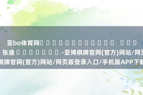 亚bo体育网												  								拖累裁剪：张迪 							-亚博棋牌官网(官方)网站/网页版登录入口/手机版APP下载