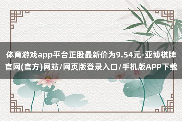 体育游戏app平台正股最新价为9.54元-亚博棋牌官网(官方)网站/网页版登录入口/手机版APP下载