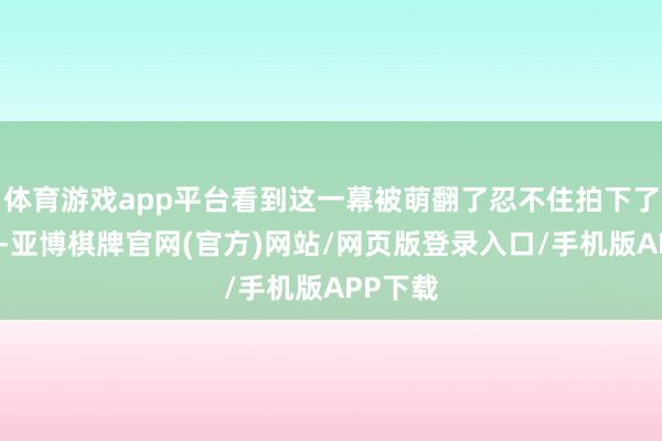 体育游戏app平台看到这一幕被萌翻了忍不住拍下了这一幕-亚博棋牌官网(官方)网站/网页版登录入口/手机版APP下载