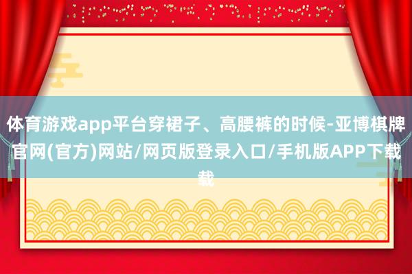 体育游戏app平台穿裙子、高腰裤的时候-亚博棋牌官网(官方)网站/网页版登录入口/手机版APP下载