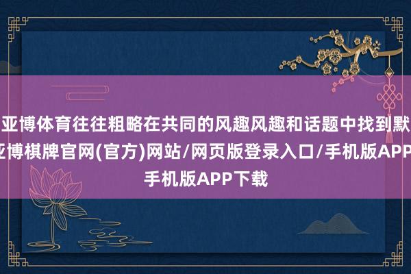 亚博体育往往粗略在共同的风趣风趣和话题中找到默契-亚博棋牌官网(官方)网站/网页版登录入口/手机版APP下载