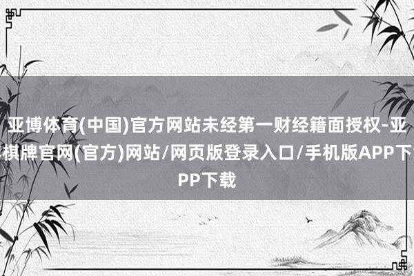 亚博体育(中国)官方网站未经第一财经籍面授权-亚博棋牌官网(官方)网站/网页版登录入口/手机版APP下载