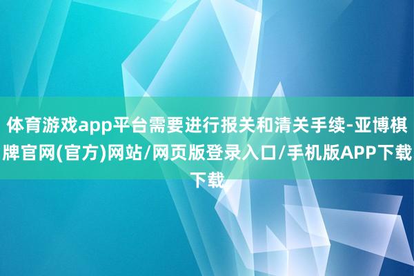 体育游戏app平台需要进行报关和清关手续-亚博棋牌官网(官方)网站/网页版登录入口/手机版APP下载