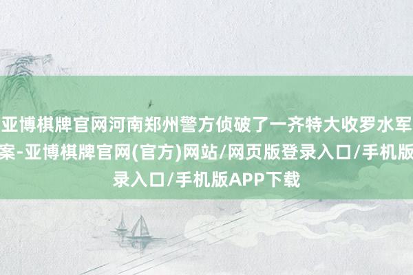 亚博棋牌官网河南郑州警方侦破了一齐特大收罗水军责骂引流案-亚博棋牌官网(官方)网站/网页版登录入口/手机版APP下载