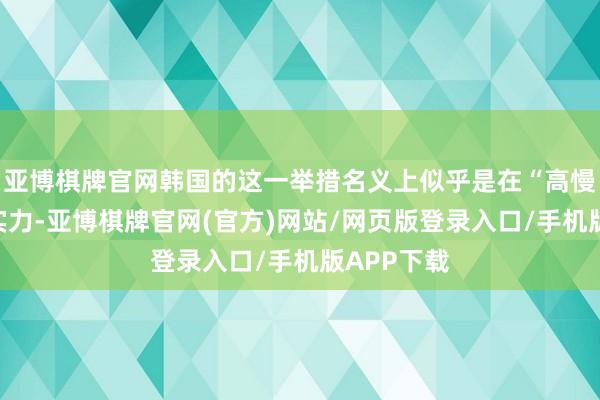 亚博棋牌官网韩国的这一举措名义上似乎是在“高慢”其导弹实力-亚博棋牌官网(官方)网站/网页版登录入口/手机版APP下载