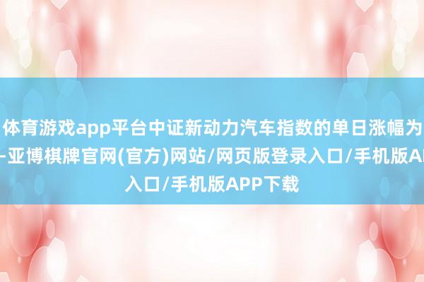 体育游戏app平台中证新动力汽车指数的单日涨幅为1.61%-亚博棋牌官网(官方)网站/网页版登录入口/手机版APP下载