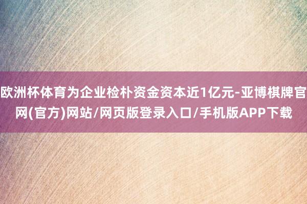 欧洲杯体育为企业检朴资金资本近1亿元-亚博棋牌官网(官方)网站/网页版登录入口/手机版APP下载