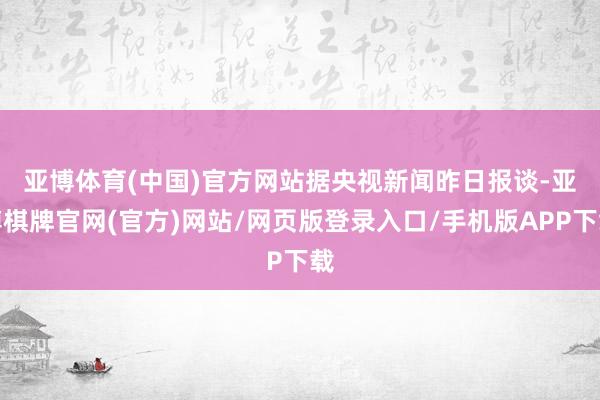 亚博体育(中国)官方网站　　据央视新闻昨日报谈-亚博棋牌官网(官方)网站/网页版登录入口/手机版APP下载