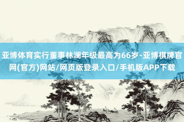 亚博体育实行董事林澜年级最高为66岁-亚博棋牌官网(官方)网站/网页版登录入口/手机版APP下载